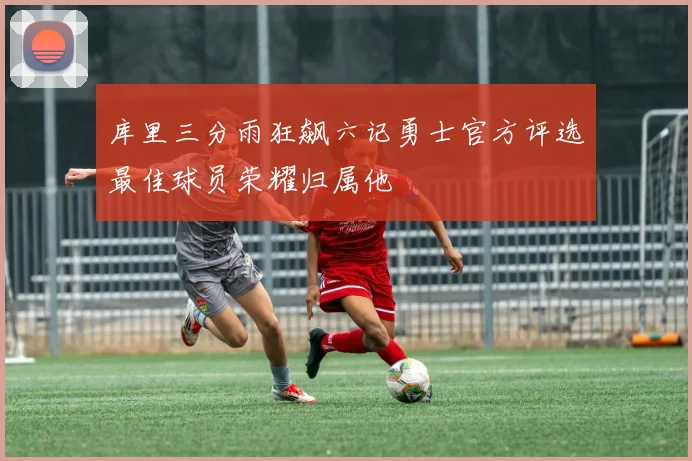 库里三分雨狂飙六记勇士官方评选最佳球员荣耀归属他