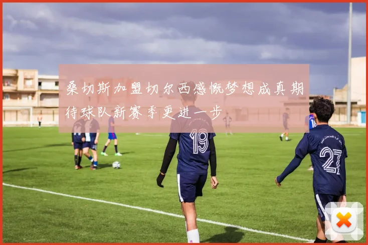 桑切斯加盟切尔西感慨梦想成真期待球队新赛季更进一步