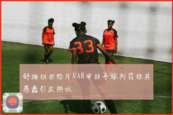 舒梅切尔怒斥VAR审核手球判罚称其愚蠢引发热议
