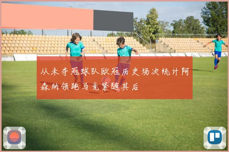 从未夺冠球队欧冠历史场次统计阿森纳领跑马竞紧随其后