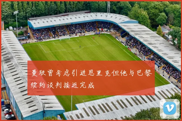 曼联曾考虑引进恩里克但他与巴黎续约谈判接近完成