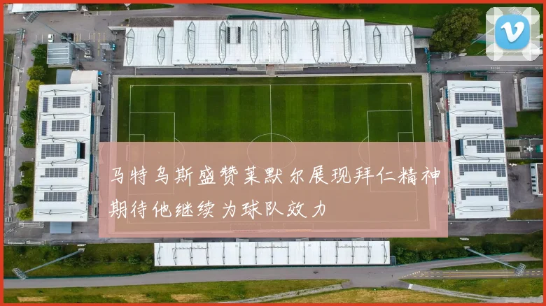 马特乌斯盛赞莱默尔展现拜仁精神期待他继续为球队效力