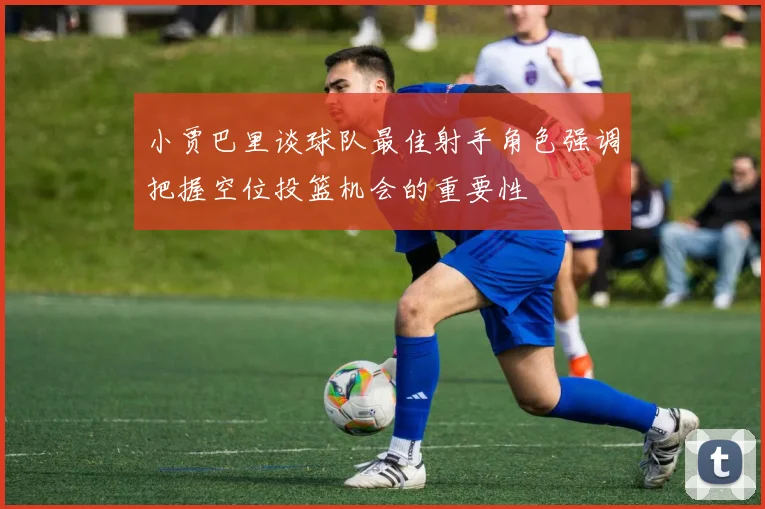 小贾巴里谈球队最佳射手角色强调把握空位投篮机会的重要性
