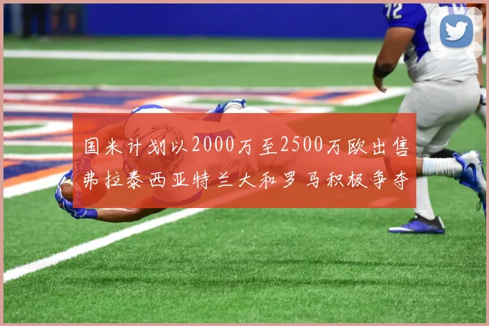 国米计划以2000万至2500万欧出售弗拉泰西亚特兰大和罗马积极争夺