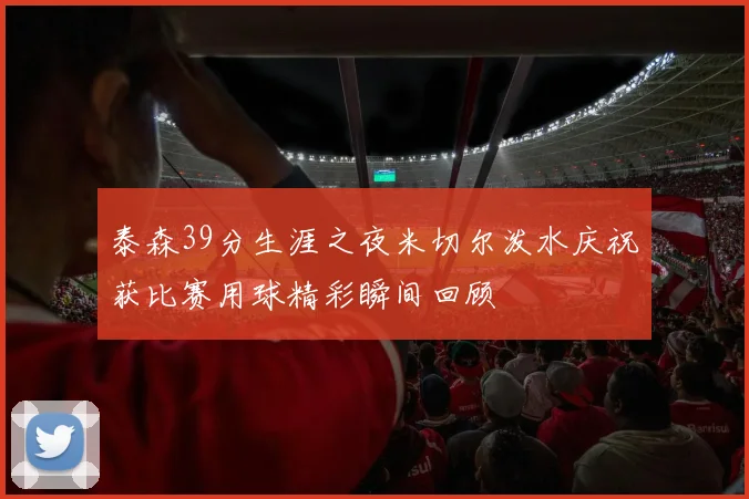 泰森39分生涯之夜米切尔泼水庆祝获比赛用球精彩瞬间回顾