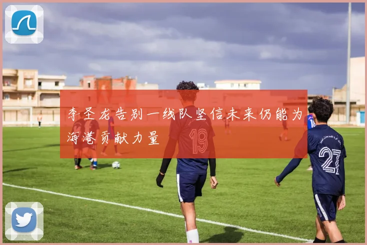 李圣龙告别一线队坚信未来仍能为海港贡献力量