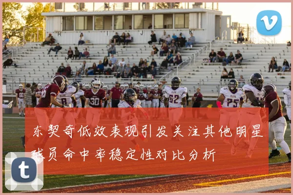 东契奇低效表现引发关注其他明星球员命中率稳定性对比分析