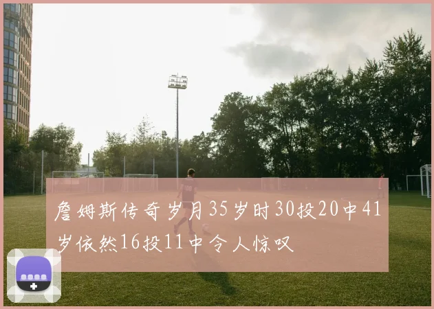 詹姆斯传奇岁月35岁时30投20中41岁依然16投11中令人惊叹