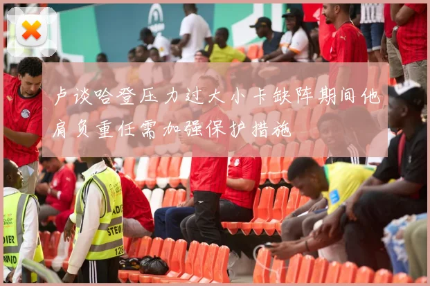 卢谈哈登压力过大小卡缺阵期间他肩负重任需加强保护措施