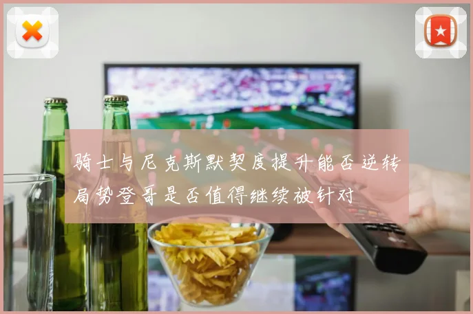 骑士与尼克斯默契度提升能否逆转局势登哥是否值得继续被针对