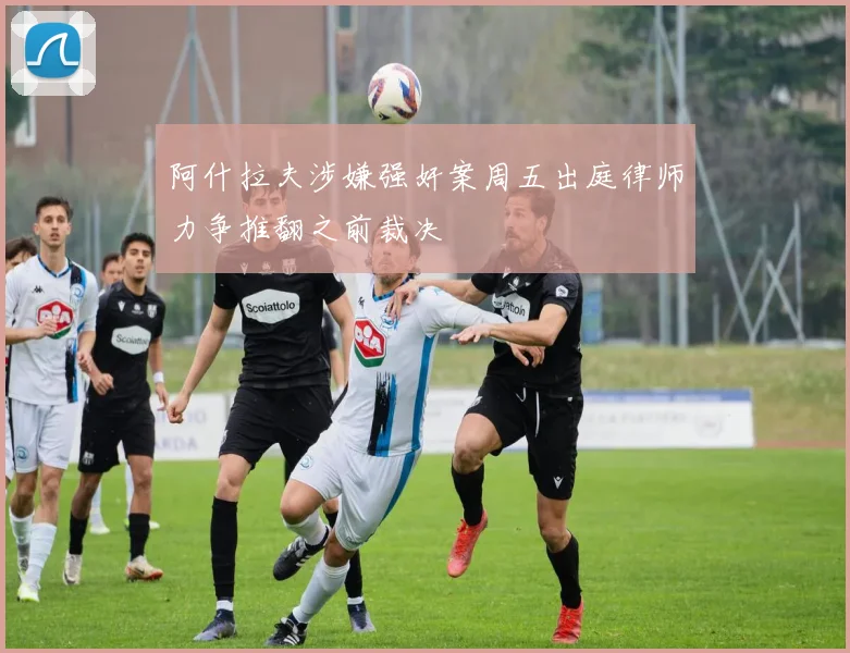 阿什拉夫涉嫌强奸案周五出庭律师力争推翻之前裁决