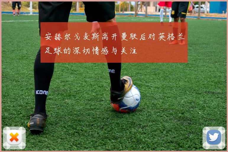 安赫尔戈麦斯离开曼联后对英格兰足球的深切情感与关注