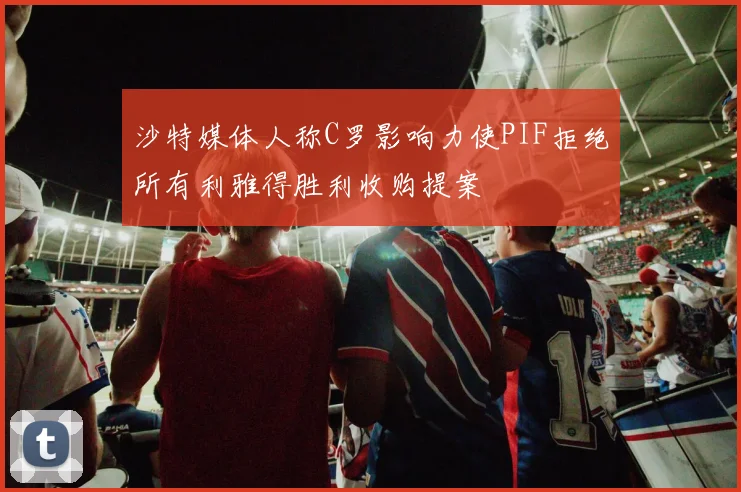 沙特媒体人称C罗影响力使PIF拒绝所有利雅得胜利收购提案