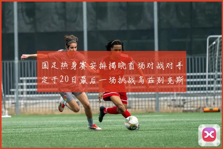 国足热身赛安排揭晓首场对战对手定于20日最后一场挑战乌兹别克斯坦